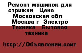 Ремонт машинок для стрижки › Цена ­ 300 - Московская обл., Москва г. Электро-Техника » Бытовая техника   